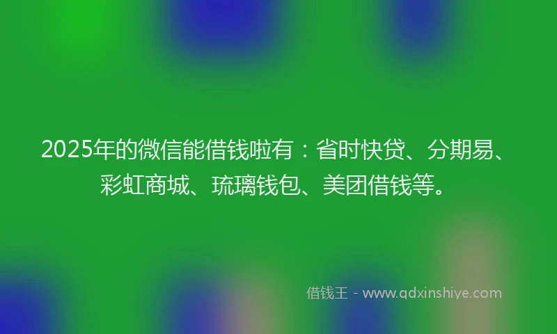 2025年的微信能借钱啦有：省时快贷、分期易、彩虹商城、琉璃钱包、美团借钱等。