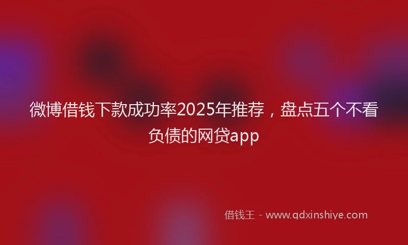 微博借钱下款成功率2025年推荐，盘点五个不看负债的网贷app