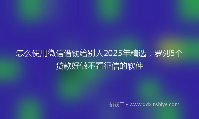 怎么使用微信借钱给别人2025年精选，罗列5个贷款好做不看征信的软件