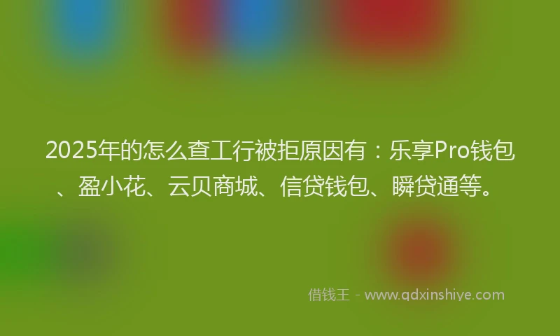 2025年的怎么查工行被拒原因有：乐享Pro钱包、盈小花、云贝商城、信贷钱包、瞬贷通等。
