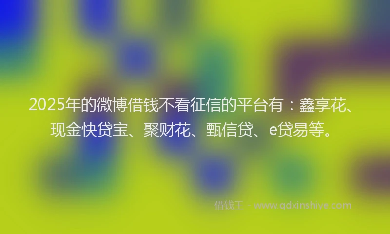 2025年的微博借钱不看征信的平台有：鑫享花、现金快贷宝、聚财花、甄信贷、e贷易等。