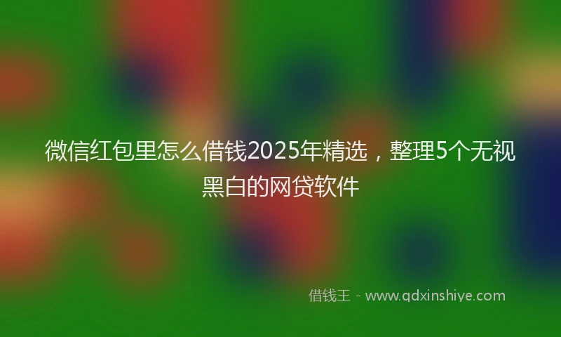 微信红包里怎么借钱2025年精选，整理5个无视黑白的网贷软件