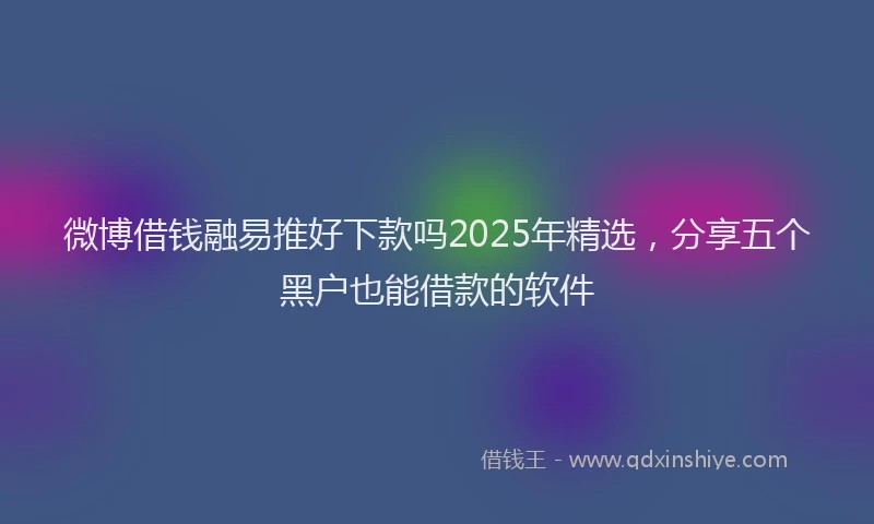 微博借钱融易推好下款吗2025年精选，分享五个黑户也能借款的软件