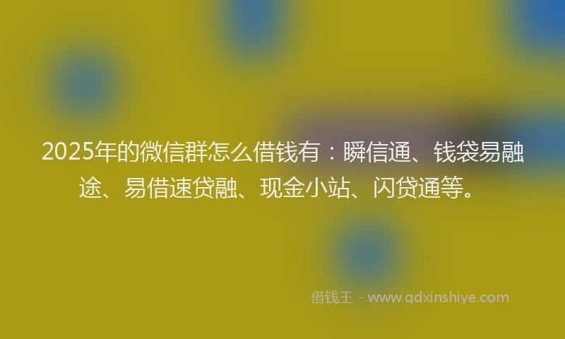2025年的微信群怎么借钱有：瞬信通、钱袋易融途、易借速贷融、现金小站、闪贷通等。