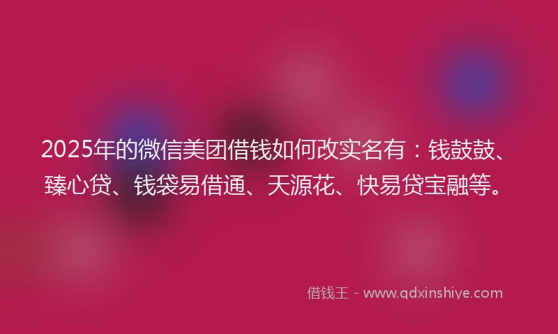 2025年的微信美团借钱如何改实名有：钱鼓鼓、臻心贷、钱袋易借通、天源花、快易贷宝融等。