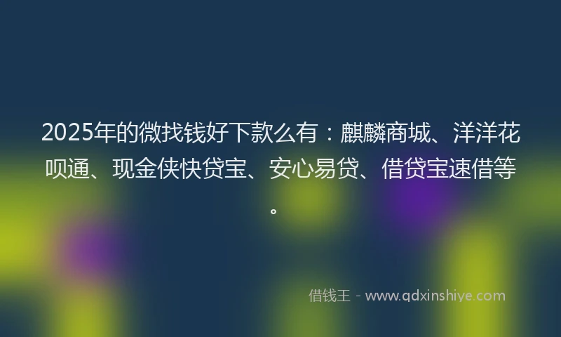 2025年的微找钱好下款么有：麒麟商城、洋洋花呗通、现金侠快贷宝、安心易贷、借贷宝速借等。