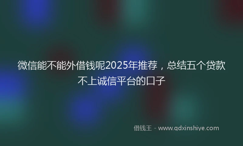 微信能不能外借钱呢2025年推荐，总结五个贷款不上诚信平台的口子