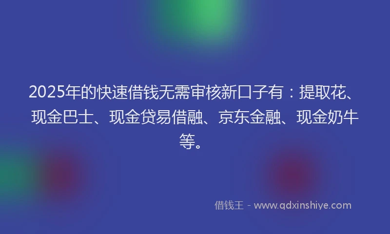 2025年的快速借钱无需审核新口子有：提取花、现金巴士、现金贷易借融、京东金融、现金奶牛等。