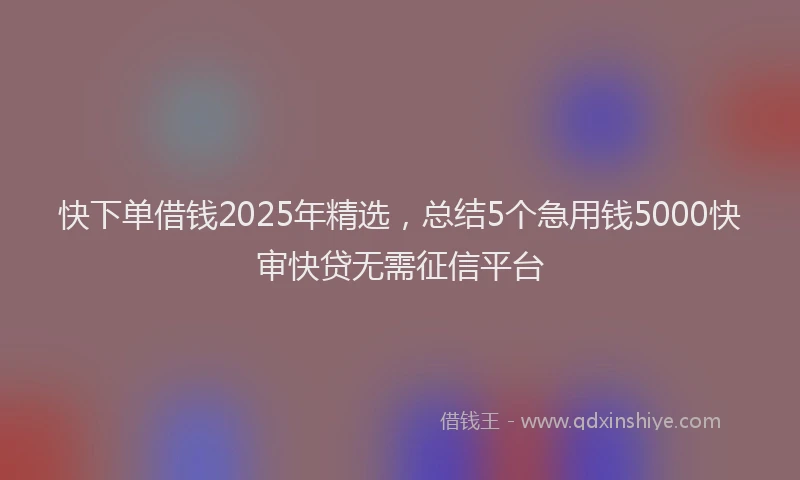 快下单借钱2025年精选，总结5个急用钱5000快审快贷无需征信平台