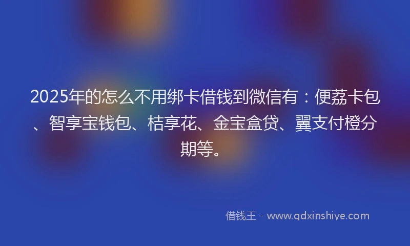 2025年的怎么不用绑卡借钱到微信有：便荔卡包、智享宝钱包、桔享花、金宝盒贷、翼支付橙分期等。