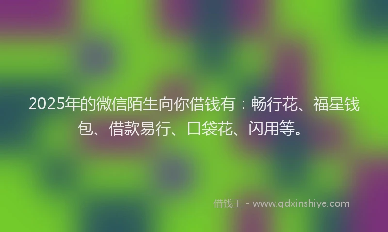 2025年的微信陌生向你借钱有：畅行花、福星钱包、借款易行、口袋花、闪用等。