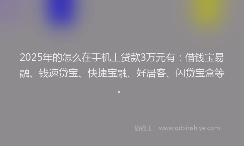 2025年的怎么在手机上贷款3万元有：借钱宝易融、钱速贷宝、快捷宝融、好居客、闪贷宝盒等。