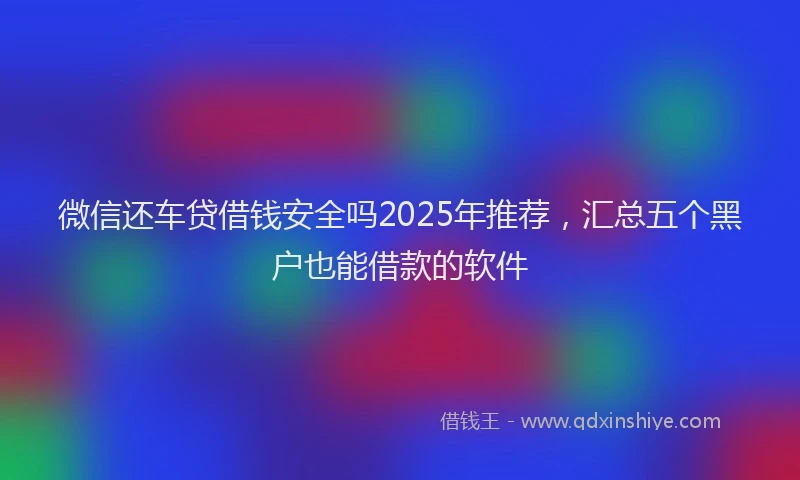 微信还车贷借钱安全吗2025年推荐，汇总五个黑户也能借款的软件