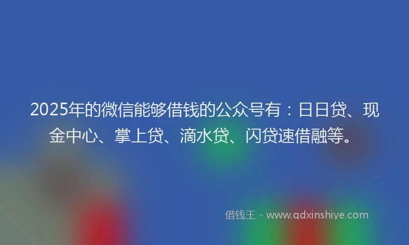2025年的微信能够借钱的公众号有：日日贷、现金中心、掌上贷、滴水贷、闪贷速借融等。