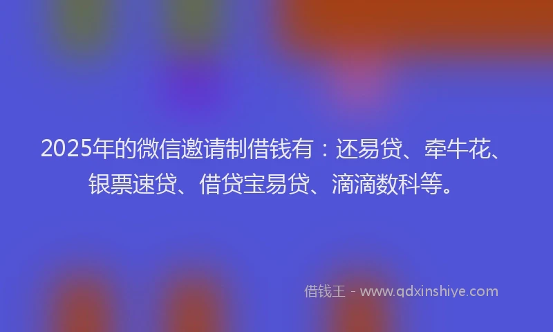 2025年的微信邀请制借钱有：还易贷、牵牛花、银票速贷、借贷宝易贷、滴滴数科等。
