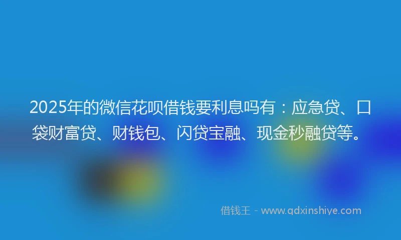 2025年的微信花呗借钱要利息吗有：应急贷、口袋财富贷、财钱包、闪贷宝融、现金秒融贷等。