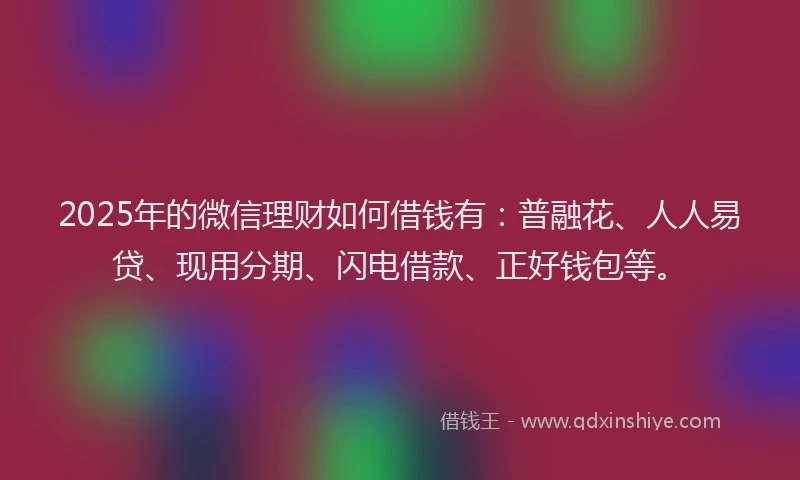 2025年的微信理财如何借钱有：普融花、人人易贷、现用分期、闪电借款、正好钱包等。