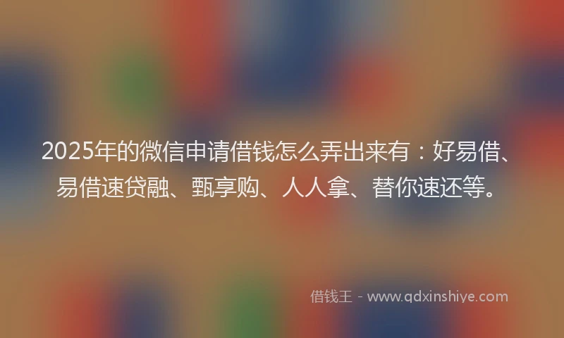2025年的微信申请借钱怎么弄出来有：好易借、易借速贷融、甄享购、人人拿、替你速还等。