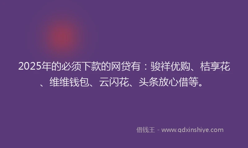 2025年的必须下款的网贷有：骏祥优购、桔享花、维维钱包、云闪花、头条放心借等。
