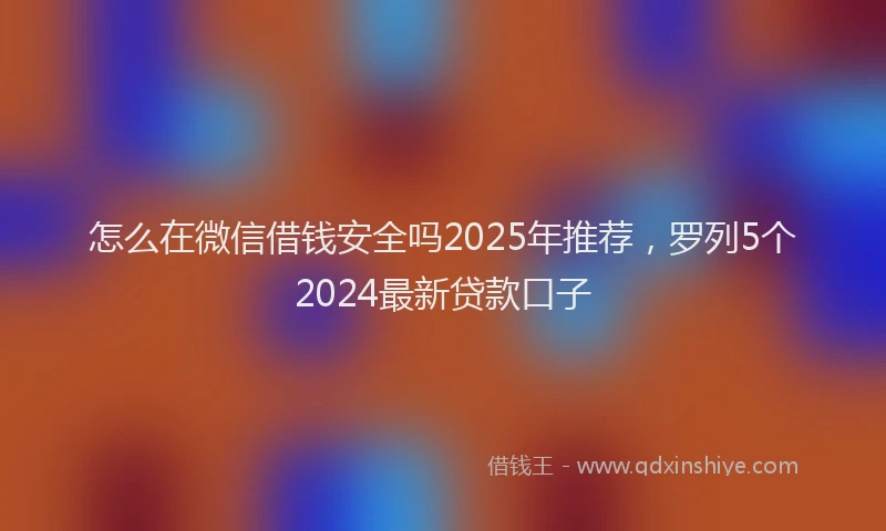 怎么在微信借钱安全吗2025年推荐，罗列5个2024最新贷款口子