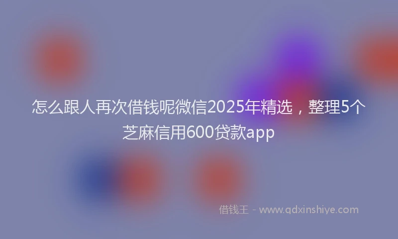 怎么跟人再次借钱呢微信2025年精选，整理5个芝麻信用600贷款app