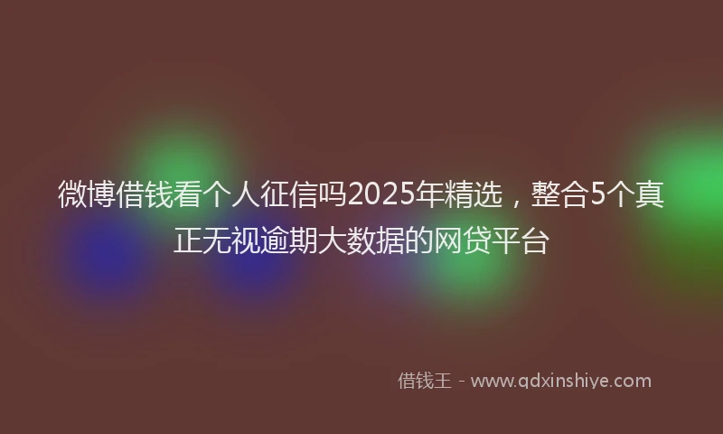 微博借钱看个人征信吗2025年精选，整合5个真正无视逾期大数据的网贷平台
