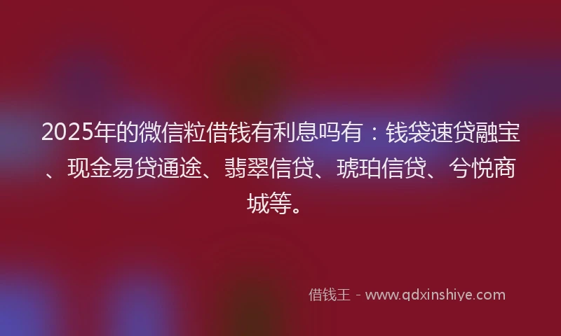 2025年的微信粒借钱有利息吗有：钱袋速贷融宝、现金易贷通途、翡翠信贷、琥珀信贷、兮悦商城等。
