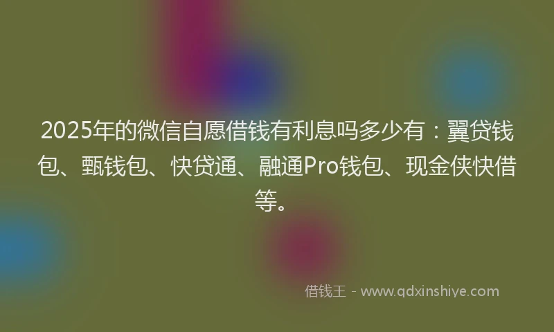 2025年的微信自愿借钱有利息吗多少有：翼贷钱包、甄钱包、快贷通、融通Pro钱包、现金侠快借等。