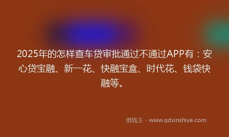 2025年的怎样查车贷审批通过不通过APP有：安心贷宝融、新一花、快融宝盒、时代花、钱袋快融等。