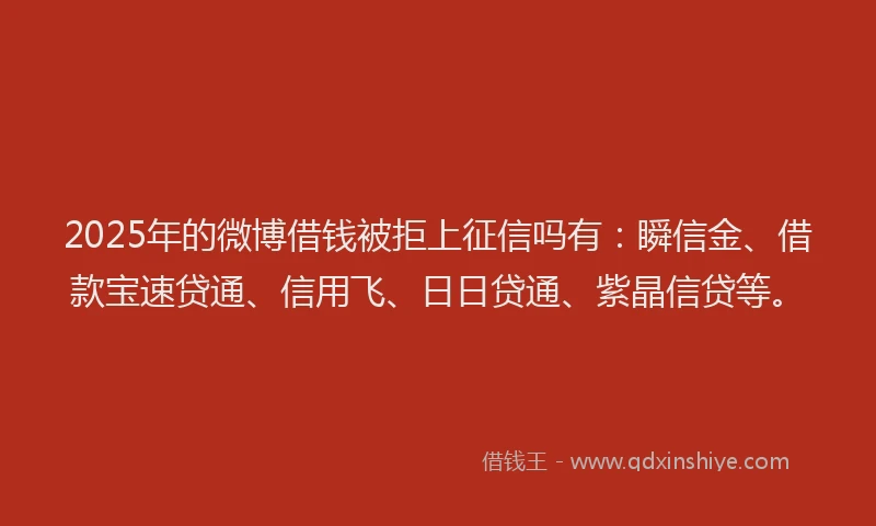 2025年的微博借钱被拒上征信吗有：瞬信金、借款宝速贷通、信用飞、日日贷通、紫晶信贷等。