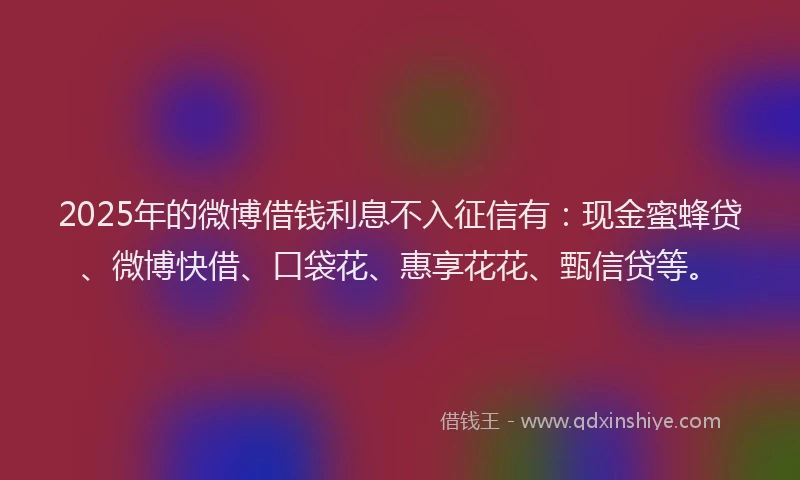 2025年的微博借钱利息不入征信有：现金蜜蜂贷、微博快借、口袋花、惠享花花、甄信贷等。