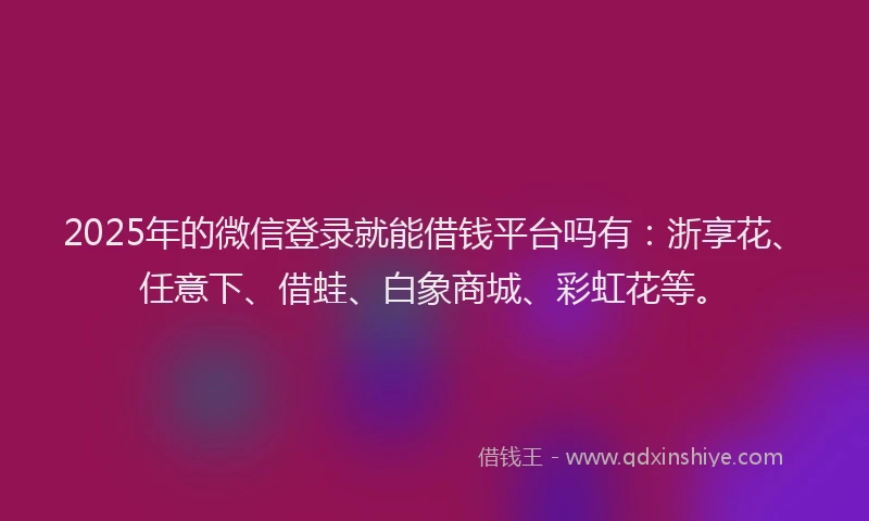 2025年的微信登录就能借钱平台吗有：浙享花、任意下、借蛙、白象商城、彩虹花等。