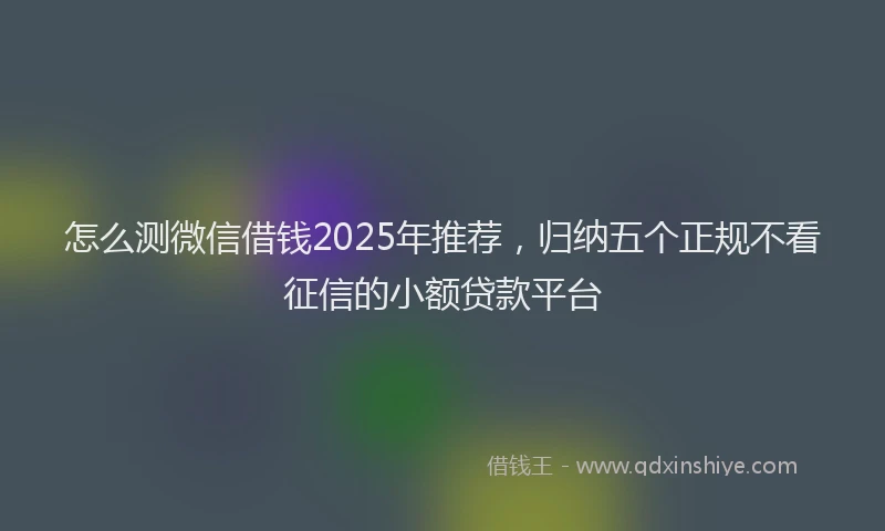 怎么测微信借钱2025年推荐，归纳五个正规不看征信的小额贷款平台