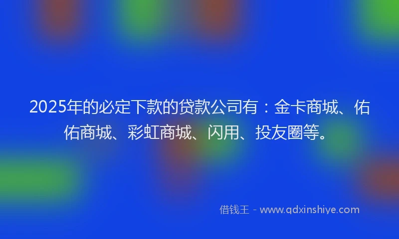 2025年的必定下款的贷款公司有：金卡商城、佑佑商城、彩虹商城、闪用、投友圈等。