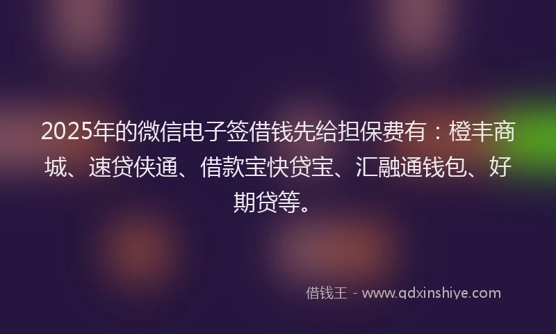 2025年的微信电子签借钱先给担保费有：橙丰商城、速贷侠通、借款宝快贷宝、汇融通钱包、好期贷等。