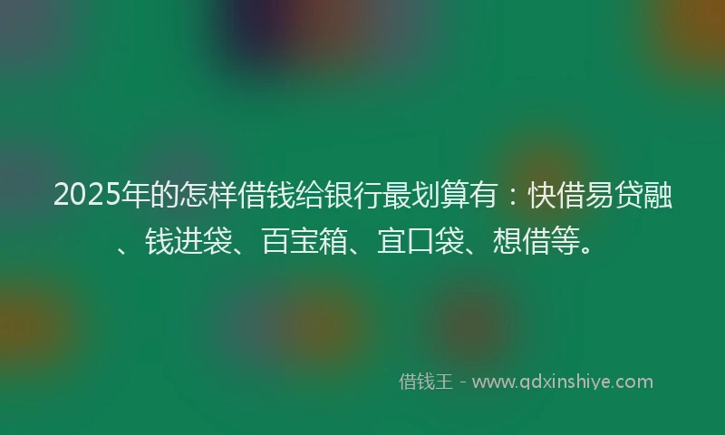 2025年的怎样借钱给银行最划算有：快借易贷融、钱进袋、百宝箱、宜口袋、想借等。