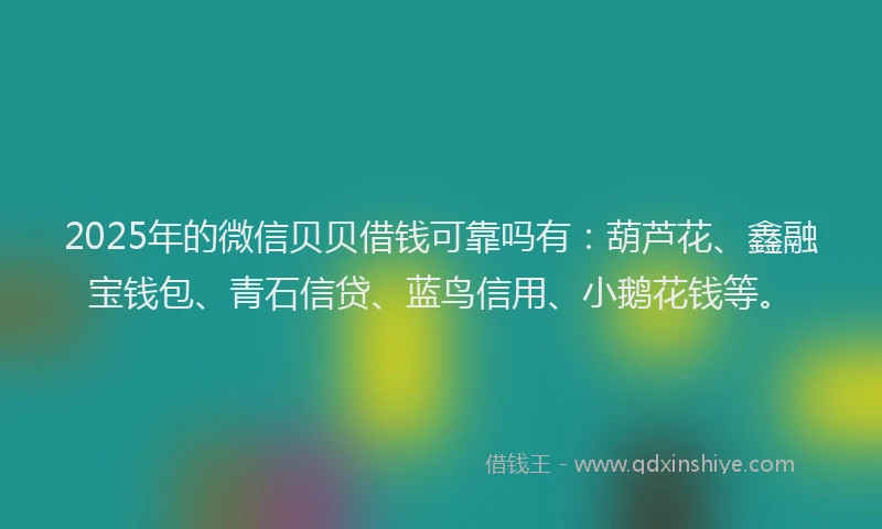 2025年的微信贝贝借钱可靠吗有：葫芦花、鑫融宝钱包、青石信贷、蓝鸟信用、小鹅花钱等。