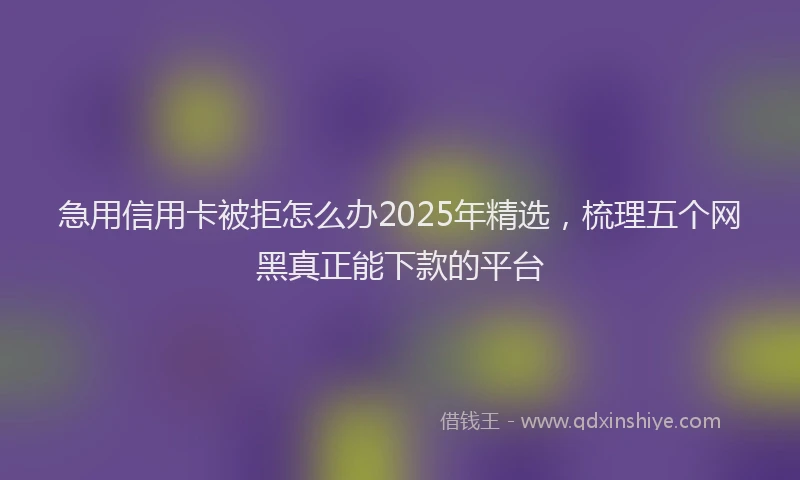 急用信用卡被拒怎么办2025年精选，梳理五个网黑真正能下款的平台