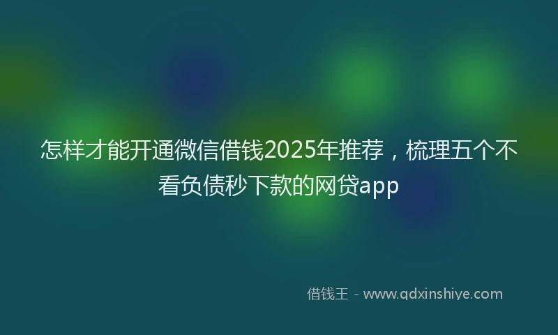 怎样才能开通微信借钱2025年推荐，梳理五个不看负债秒下款的网贷app