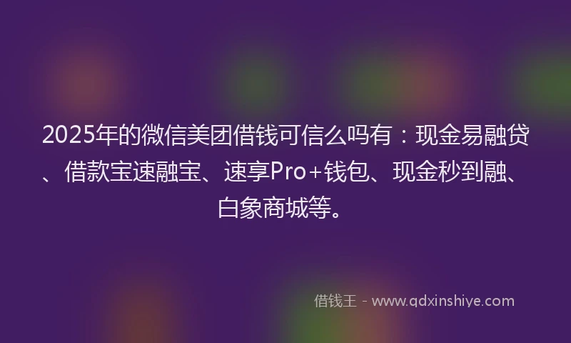 2025年的微信美团借钱可信么吗有：现金易融贷、借款宝速融宝、速享Pro+钱包、现金秒到融、白象商城等。