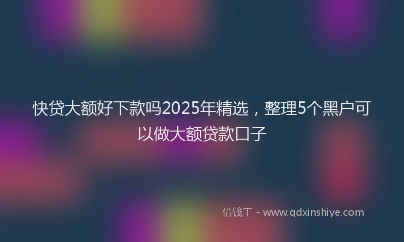 快贷大额好下款吗2025年精选，整理5个黑户可以做大额贷款口子