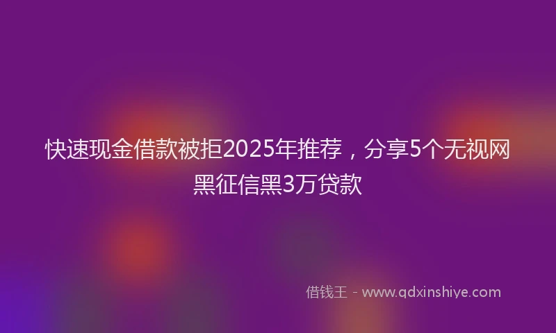 快速现金借款被拒2025年推荐，分享5个无视网黑征信黑3万贷款