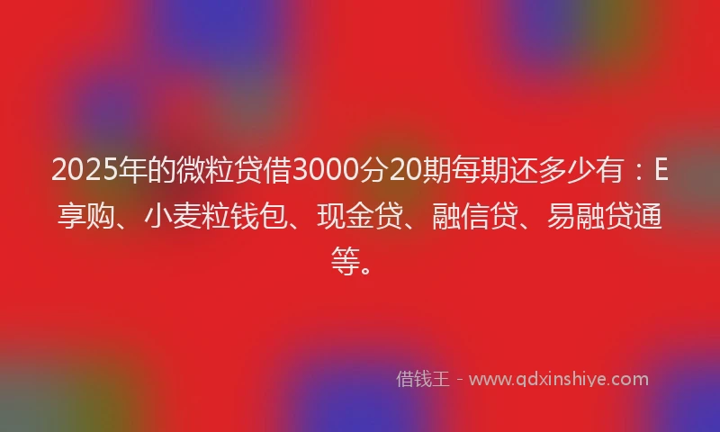 2025年的微粒贷借3000分20期每期还多少有：E享购、小麦粒钱包、现金贷、融信贷、易融贷通等。