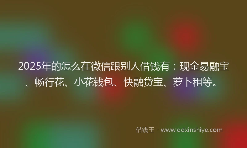 2025年的怎么在微信跟别人借钱有：现金易融宝、畅行花、小花钱包、快融贷宝、萝卜租等。