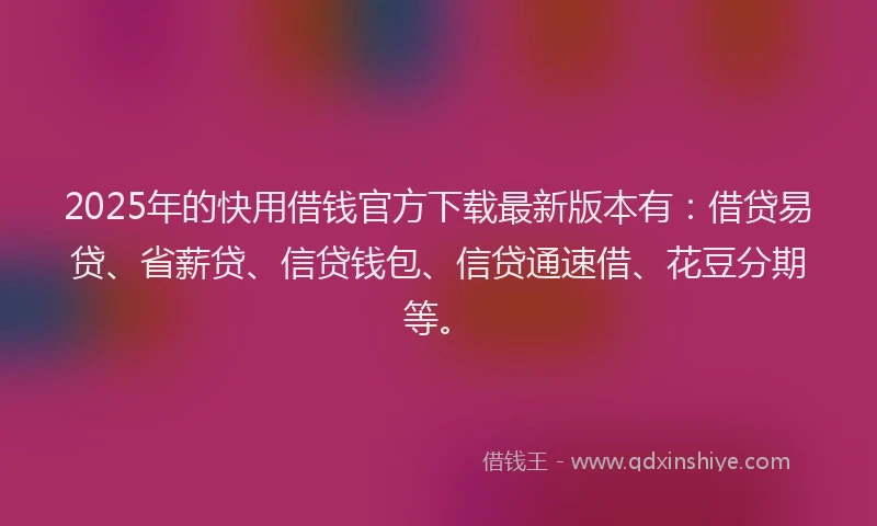 2025年的快用借钱官方下载最新版本有：借贷易贷、省薪贷、信贷钱包、信贷通速借、花豆分期等。