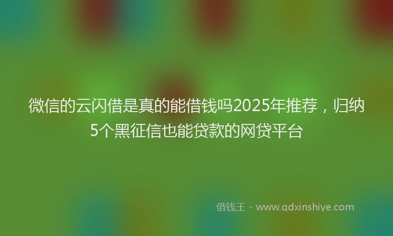 微信的云闪借是真的能借钱吗2025年推荐，归纳5个黑征信也能贷款的网贷平台