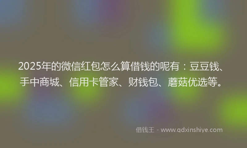 2025年的微信红包怎么算借钱的呢有：豆豆钱、手中商城、信用卡管家、财钱包、蘑菇优选等。