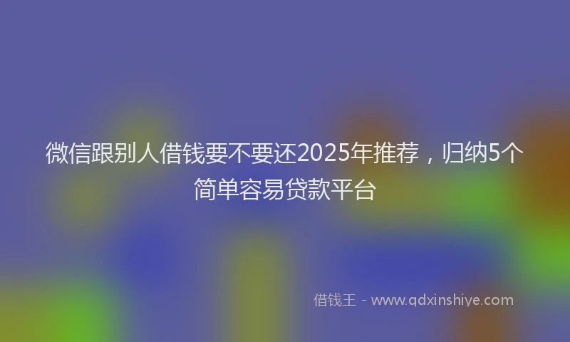 微信跟别人借钱要不要还2025年推荐，归纳5个简单容易贷款平台