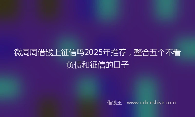 微周周借钱上征信吗2025年推荐，整合五个不看负债和征信的口子