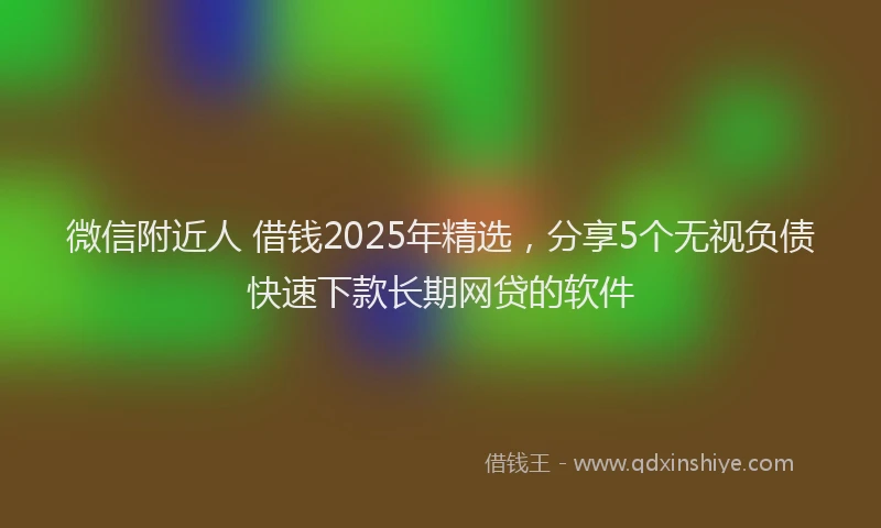 微信附近人 借钱2025年精选，分享5个无视负债快速下款长期网贷的软件